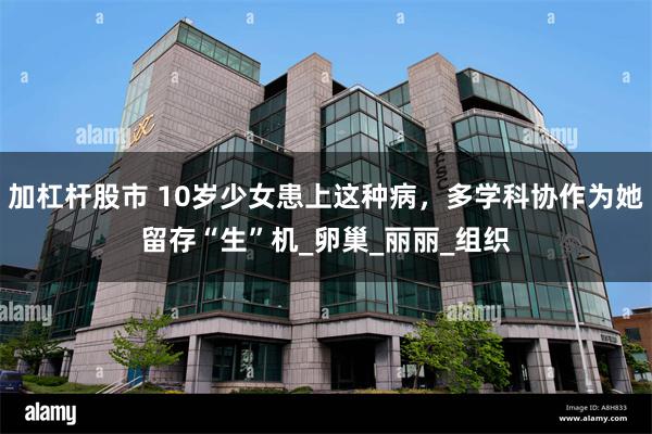 加杠杆股市 10岁少女患上这种病，多学科协作为她留存“生”机_卵巢_丽丽_组织