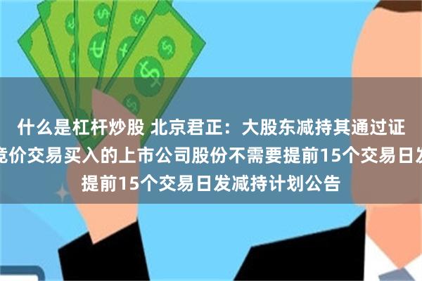 什么是杠杆炒股 北京君正：大股东减持其通过证券交易所集中竞价交易买入的上市公司股份不需要提前15个交易日发减持计划公告