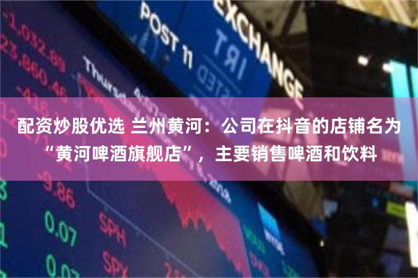 配资炒股优选 兰州黄河：公司在抖音的店铺名为“黄河啤酒旗舰店”，主要销售啤酒和饮料