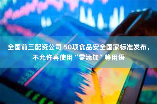 全国前三配资公司 50项食品安全国家标准发布，不允许再使用“零添加”等用语