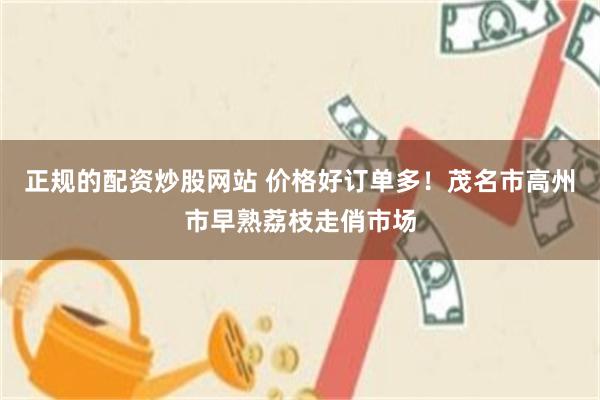 正规的配资炒股网站 价格好订单多！茂名市高州市早熟荔枝走俏市场