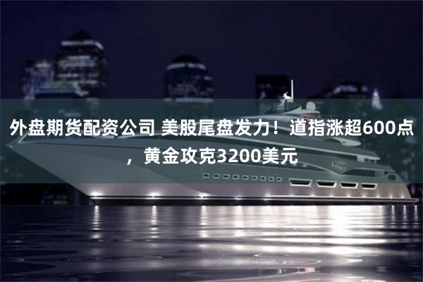 外盘期货配资公司 美股尾盘发力！道指涨超600点，黄金攻克3200美元