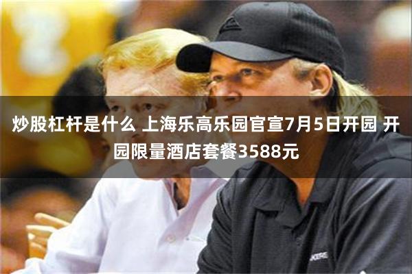 炒股杠杆是什么 上海乐高乐园官宣7月5日开园 开园限量酒店套餐3588元