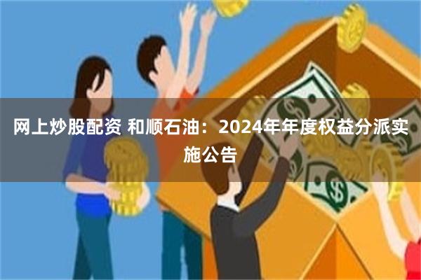 网上炒股配资 和顺石油：2024年年度权益分派实施公告