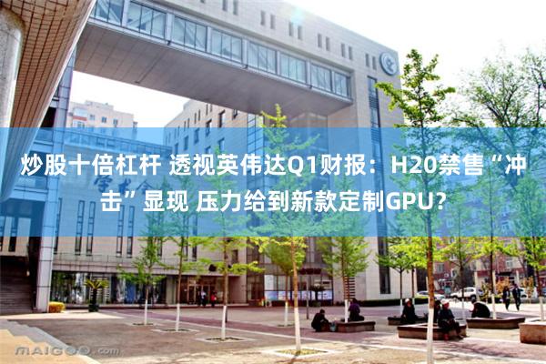 炒股十倍杠杆 透视英伟达Q1财报：H20禁售“冲击”显现 压力给到新款定制GPU？