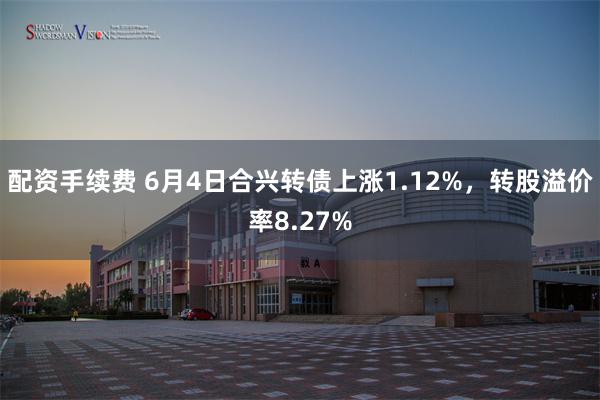 配资手续费 6月4日合兴转债上涨1.12%，转股溢价率8.27%
