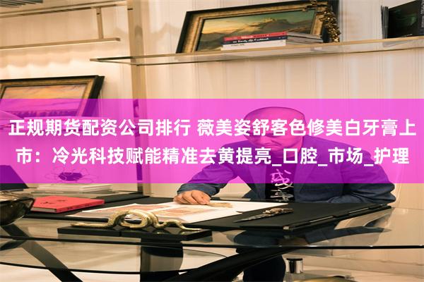 正规期货配资公司排行 薇美姿舒客色修美白牙膏上市：冷光科技赋能精准去黄提亮_口腔_市场_护理