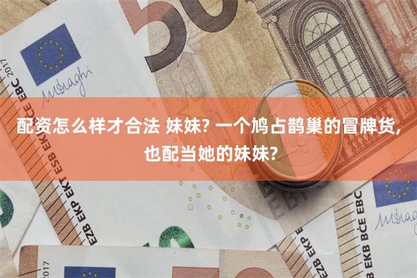 配资怎么样才合法 妹妹? 一个鸠占鹊巢的冒牌货, 也配当她的妹妹?