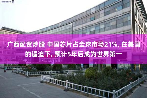 广西配资炒股 中国芯片占全球市场21%, 在美国的逼迫下, 预计5年后成为世界第一