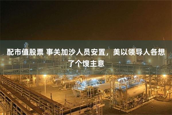 配市值股票 事关加沙人员安置，美以领导人各想了个馊主意
