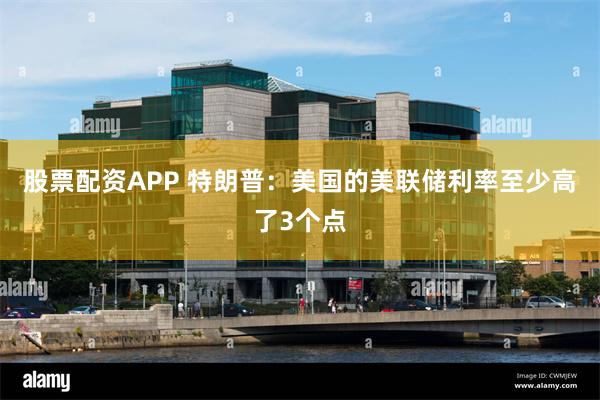 股票配资APP 特朗普：美国的美联储利率至少高了3个点