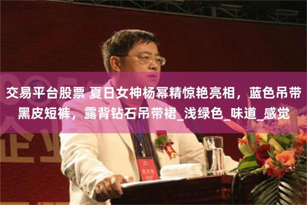 交易平台股票 夏日女神杨幂精惊艳亮相，蓝色吊带黑皮短裤，露背钻石吊带裙_浅绿色_味道_感觉