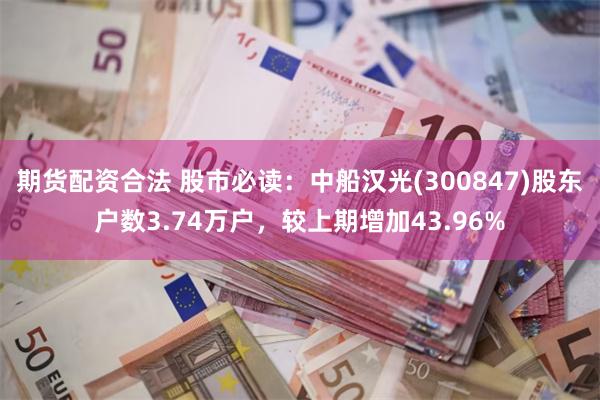 期货配资合法 股市必读：中船汉光(300847)股东户数3.74万户，较上期增加43.96%