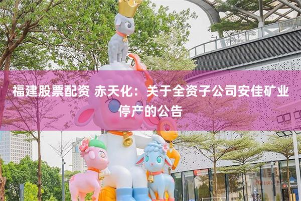 福建股票配资 赤天化：关于全资子公司安佳矿业停产的公告