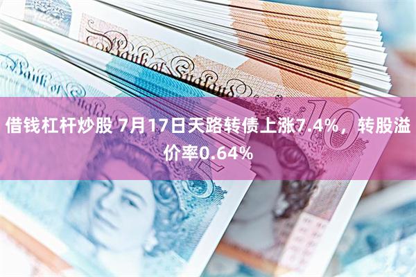 借钱杠杆炒股 7月17日天路转债上涨7.4%，转股溢价率0.64%