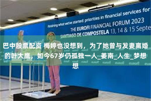 巴中股票配资 梅婷也没想到，为了她曾与发妻离婚的叶大鹰，如今67岁仍孤独一人_姜南_人生_梦想