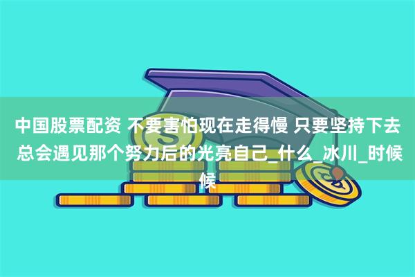 中国股票配资 不要害怕现在走得慢 只要坚持下去 总会遇见那个努力后的光亮自己_什么_冰川_时候