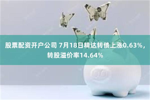 股票配资开户公司 7月18日精达转债上涨0.63%，转股溢价率14.64%