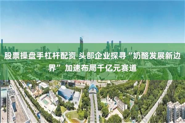 股票操盘手杠杆配资 头部企业探寻“奶酪发展新边界” 加速布局千亿元赛道