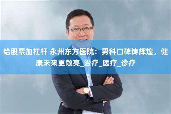 给股票加杠杆 永州东方医院：男科口碑铸辉煌，健康未来更敞亮_治疗_医疗_诊疗