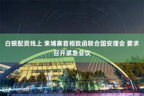 白银配资线上 柬埔寨首相致函联合国安理会 要求召开紧急会议