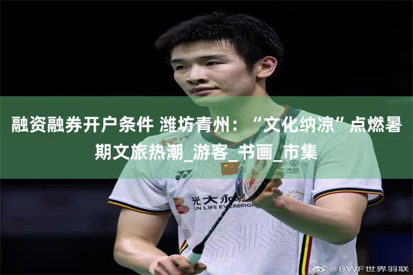 融资融券开户条件 潍坊青州：“文化纳凉”点燃暑期文旅热潮_游客_书画_市集