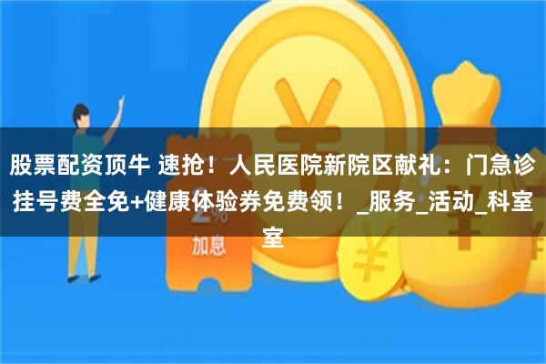 股票配资顶牛 速抢！人民医院新院区献礼：门急诊挂号费全免+健康体验券免费领！_服务_活动_科室