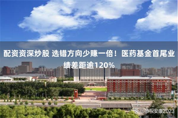 配资资深炒股 选错方向少赚一倍！医药基金首尾业绩差距逾120%