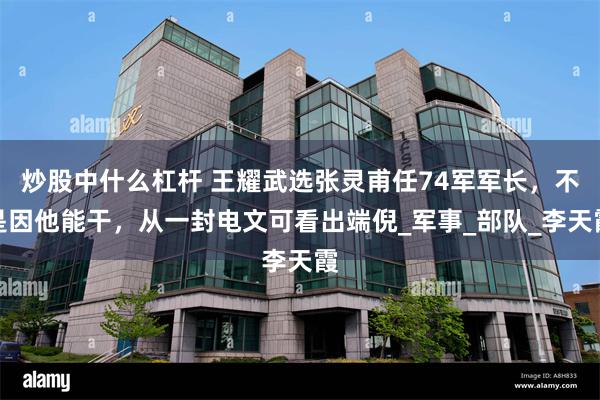 炒股中什么杠杆 王耀武选张灵甫任74军军长，不是因他能干，从一封电文可看出端倪_军事_部队_李天霞