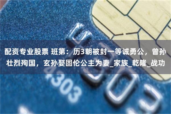 配资专业股票 班第：历3朝被封一等诚勇公，曾孙壮烈殉国，玄孙娶固伦公主为妻_家族_乾隆_战功