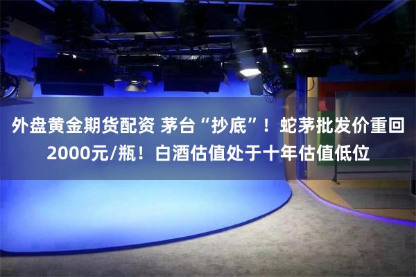 外盘黄金期货配资 茅台“抄底”！蛇茅批发价重回2000元/瓶！白酒估值处于十年估值低位