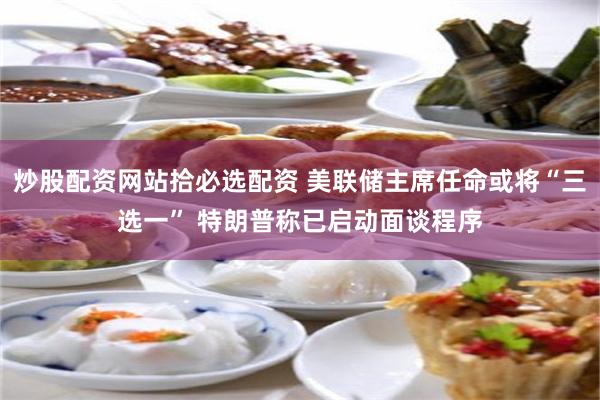 炒股配资网站拾必选配资 美联储主席任命或将“三选一” 特朗普称已启动面谈程序