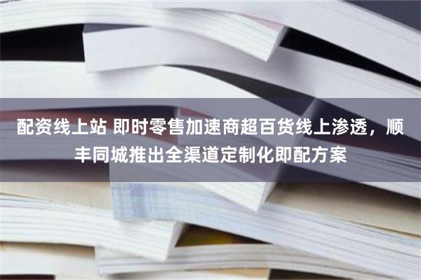 配资线上站 即时零售加速商超百货线上渗透，顺丰同城推出全渠道定制化即配方案