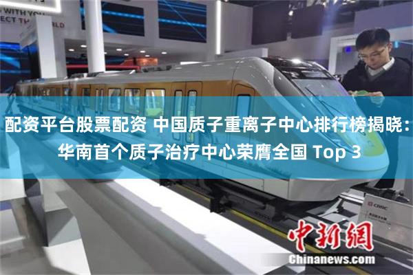 配资平台股票配资 中国质子重离子中心排行榜揭晓： 华南首个质子治疗中心荣膺全国 Top 3
