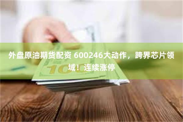 外盘原油期货配资 600246大动作，跨界芯片领域！连续涨停