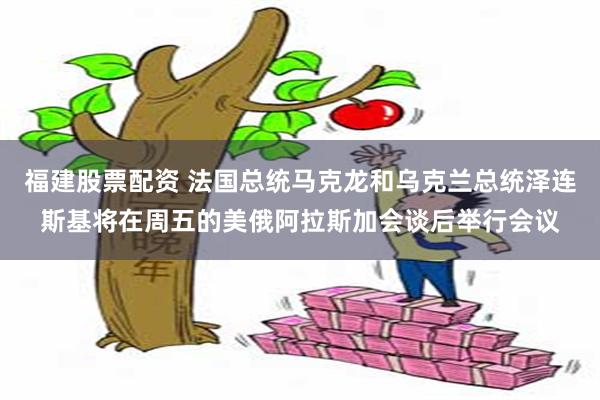 福建股票配资 法国总统马克龙和乌克兰总统泽连斯基将在周五的美俄阿拉斯加会谈后举行会议