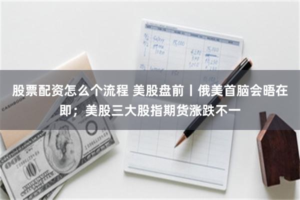 股票配资怎么个流程 美股盘前丨俄美首脑会晤在即；美股三大股指期货涨跌不一