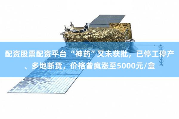 配资股票配资平台 “神药”又未获批，已停工停产、多地断货，价格曾疯涨至5000元/盒