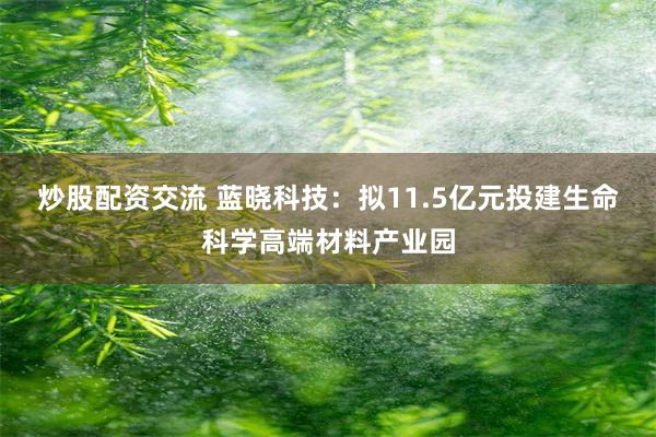 炒股配资交流 蓝晓科技：拟11.5亿元投建生命科学高端材料产业园