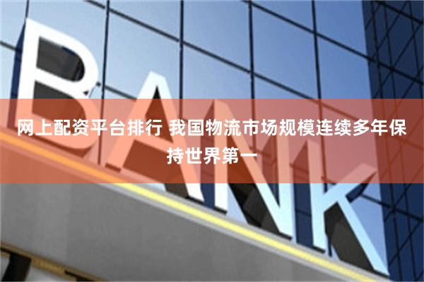网上配资平台排行 我国物流市场规模连续多年保持世界第一