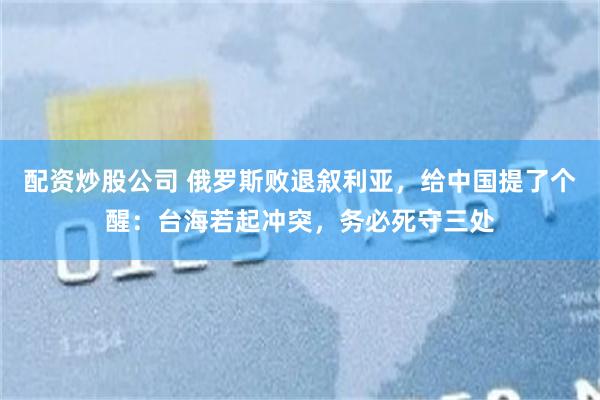配资炒股公司 俄罗斯败退叙利亚，给中国提了个醒：台海若起冲突，务必死守三处