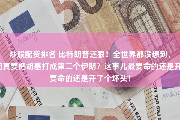 炒股配资排名 比特朗普还狠！全世界都没想到，内塔尼亚胡真要把胡塞打成第二个伊朗？这事儿最要命的还是开了个坏头！