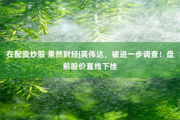 在配资炒股 果然财经|英伟达，被进一步调查！盘前股价直线下挫